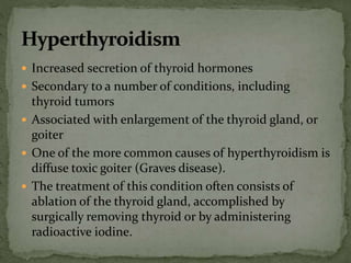  Increased secretion of thyroid hormones
 Secondary to a number of conditions, including
thyroid tumors
 Associated with enlargement of the thyroid gland, or
goiter
 One of the more common causes of hyperthyroidism is
diffuse toxic goiter (Graves disease).
 The treatment of this condition often consists of
ablation of the thyroid gland, accomplished by
surgically removing thyroid or by administering
radioactive iodine.
 
