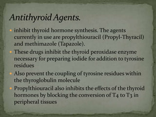  inhibit thyroid hormone synthesis. The agents
currently in use are propylthiouracil (Propyl-Thyracil)
and methimazole (Tapazole).
 These drugs inhibit the thyroid peroxidase enzyme
necessary for preparing iodide for addition to tyrosine
residues
 Also prevent the coupling of tyrosine residues within
the thyroglobulin molecule
 Propylthiouracil also inhibits the effects of the thyroid
hormones by blocking the conversion of T4 to T3 in
peripheral tissues
 