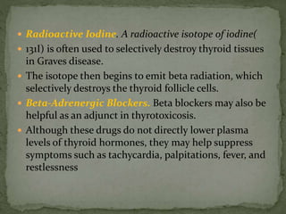  Radioactive Iodine. A radioactive isotope of iodine(
 131I) is often used to selectively destroy thyroid tissues
in Graves disease.
 The isotope then begins to emit beta radiation, which
selectively destroys the thyroid follicle cells.
 Beta-Adrenergic Blockers. Beta blockers may also be
helpful as an adjunct in thyrotoxicosis.
 Although these drugs do not directly lower plasma
levels of thyroid hormones, they may help suppress
symptoms such as tachycardia, palpitations, fever, and
restlessness
 