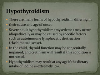  There are many forms of hypothyroidism, differing in
 their cause and age of onset
 Severe adult hypothyroidism (myxedema) may occur
idiopathically or may be caused by specific factors
such as autoimmune lymphocytic destruction
(Hashimoto disease).
 In the child, thyroid function may be congenitally
impaired, and cretinism will result if this condition is
untreated.
 Hypothyroidism may result at any age if the dietary
intake of iodine is extremely low.
 