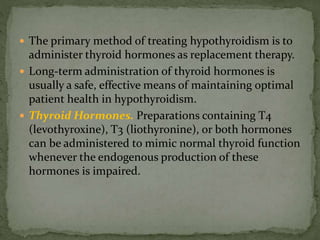  The primary method of treating hypothyroidism is to
administer thyroid hormones as replacement therapy.
 Long-term administration of thyroid hormones is
usually a safe, effective means of maintaining optimal
patient health in hypothyroidism.
 Thyroid Hormones. Preparations containing T4
(levothyroxine), T3 (liothyronine), or both hormones
can be administered to mimic normal thyroid function
whenever the endogenous production of these
hormones is impaired.
 