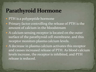  PTH is a polypeptide hormone
 Primary factor controlling the release of PTH is the
amount of calcium in the bloodstream
 A calcium sensing receptor is located on the outer
surface of the parathyroid cell membrane, and this
receptor monitors plasma calcium levels.
 A decrease in plasma calcium activates this receptor
and causes increased release of PTH. As blood calcium
levels increase, the receptor is inhibited, and PTH
release is reduced.
 