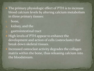  The primary physiologic effect of PTH is to increase
blood calcium levels by altering calcium metabolism
in three primary tissues:
1. bone,
2. kidney, and the
3. gastrointestinal tract
 High levels of PTH appear to enhance the
development and action of cells (osteoclasts) that
break down skeletal tissues.
 Increased osteoclast activity degrades the collagen
matrix within the bone, thus releasing calcium into
the bloodstream.
 