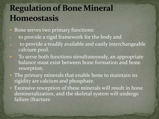 Bone serves two primary functions:
1. to provide a rigid framework for the body and
2. to provide a readily available and easily interchangeable
calcium pool.
 To serve both functions simultaneously, an appropriate
balance must exist between bone formation and bone
resorption.
 The primary minerals that enable bone to maintain its
rigidity are calcium and phosphate.
 Excessive resorption of these minerals will result in bone
demineralization, and the skeletal system will undergo
failure (fracture
 