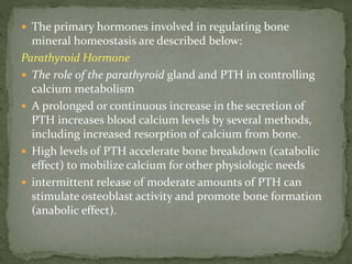  The primary hormones involved in regulating bone
mineral homeostasis are described below:
Parathyroid Hormone
 The role of the parathyroid gland and PTH in controlling
calcium metabolism
 A prolonged or continuous increase in the secretion of
PTH increases blood calcium levels by several methods,
including increased resorption of calcium from bone.
 High levels of PTH accelerate bone breakdown (catabolic
effect) to mobilize calcium for other physiologic needs
 intermittent release of moderate amounts of PTH can
stimulate osteoblast activity and promote bone formation
(anabolic effect).
 