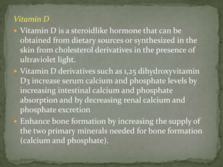 Vitamin D
 Vitamin D is a steroidlike hormone that can be
obtained from dietary sources or synthesized in the
skin from cholesterol derivatives in the presence of
ultraviolet light.
 Vitamin D derivatives such as 1,25 dihydroxyvitamin
D3 increase serum calcium and phosphate levels by
increasing intestinal calcium and phosphate
absorption and by decreasing renal calcium and
phosphate excretion
 Enhance bone formation by increasing the supply of
the two primary minerals needed for bone formation
(calcium and phosphate).
 