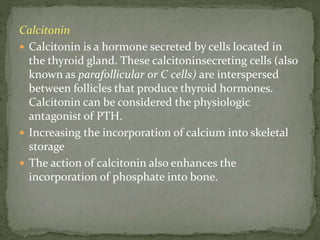 Calcitonin
 Calcitonin is a hormone secreted by cells located in
the thyroid gland. These calcitoninsecreting cells (also
known as parafollicular or C cells) are interspersed
between follicles that produce thyroid hormones.
Calcitonin can be considered the physiologic
antagonist of PTH.
 Increasing the incorporation of calcium into skeletal
storage
 The action of calcitonin also enhances the
incorporation of phosphate into bone.
 