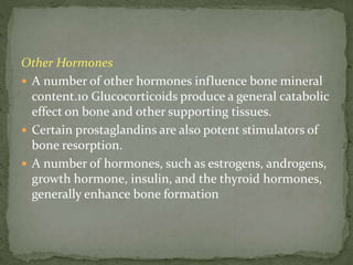 Other Hormones
 A number of other hormones influence bone mineral
content.10 Glucocorticoids produce a general catabolic
effect on bone and other supporting tissues.
 Certain prostaglandins are also potent stimulators of
bone resorption.
 A number of hormones, such as estrogens, androgens,
growth hormone, insulin, and the thyroid hormones,
generally enhance bone formation
 