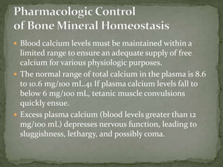 Blood calcium levels must be maintained within a
limited range to ensure an adequate supply of free
calcium for various physiologic purposes.
 The normal range of total calcium in the plasma is 8.6
to 10.6 mg/100 mL.41 If plasma calcium levels fall to
below 6 mg/100 mL, tetanic muscle convulsions
quickly ensue.
 Excess plasma calcium (blood levels greater than 12
mg/100 mL) depresses nervous function, leading to
sluggishness, lethargy, and possibly coma.
 