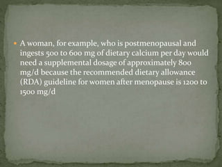  A woman, for example, who is postmenopausal and
ingests 500 to 600 mg of dietary calcium per day would
need a supplemental dosage of approximately 800
mg/d because the recommended dietary allowance
(RDA) guideline for women after menopause is 1200 to
1500 mg/d
 