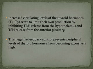  Increased circulating levels of the thyroid hormones
(T4, T3) serve to limit their own production by
inhibiting TRH release from the hypothalamus and
TSH release from the anterior pituitary.
 This negative feedback control prevents peripheral
levels of thyroid hormones from becoming excessively
high.
 