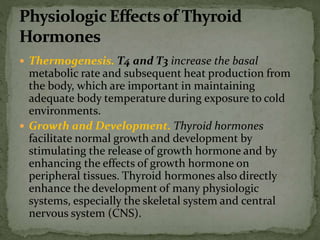 Thermogenesis. T4 and T3 increase the basal
metabolic rate and subsequent heat production from
the body, which are important in maintaining
adequate body temperature during exposure to cold
environments.
 Growth and Development. Thyroid hormones
facilitate normal growth and development by
stimulating the release of growth hormone and by
enhancing the effects of growth hormone on
peripheral tissues. Thyroid hormones also directly
enhance the development of many physiologic
systems, especially the skeletal system and central
nervous system (CNS).
 