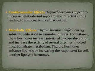  Cardiovascular Effects. Thyroid hormones appear to
increase heart rate and myocardial contractility, thus
leading to an increase in cardiac output.
 Metabolic Effects. Thyroid hormones affect energy
substrate utilization in a number of ways. For instance,
these hormones increase intestinal glucose absorption
and increase the activity of several enzymes involved
in carbohydrate metabolism. Thyroid hormones
enhance lipolysis by increasing the response of fat cells
to other lipolytic hormones.
 