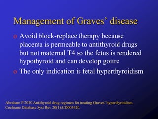Management of Graves’ disease
o Avoid block-replace therapy because
placenta is permeable to antithyroid drugs
but not maternal T4 so the fetus is rendered
hypothyroid and can develop goitre
o The only indication is fetal hyperthyroidism
Abraham P 2010 Antithyroid drug regimen for treating Graves’ hyperthyroidism.
Cochrane Database Syst Rev 20(1):CD003420.
 