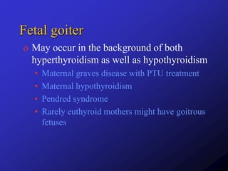 Fetal goiter
o May occur in the background of both
hyperthyroidism as well as hypothyroidism
• Maternal graves disease with PTU treatment
• Maternal hypothyroidism
• Pendred syndrome
• Rarely euthyroid mothers might have goitrous
fetuses
 