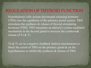 Hypothalamic cells secrete thyrotropin releasing hormone
(TRH) into the capillaries of the pituitary portal system. TRH
stimulates the synthesis & release of thyroid stimulating
hormone (TSH). TSH stimulates an adenylyl cyclase-mediated
mechanism in the thyroid gland to increase the synthesis&
release of T4 & T3
T4 & T3 act in a negative feedback fashion (mechanism) to
block the action of TRH on the pituitary gland & on the
hypothalamus to inhibit the synthesis & release of TRH.
 