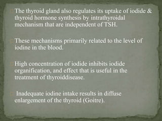 The thyroid gland also regulates its uptake of iodide &
thyroid hormone synthesis by intrathyroidal
mechanism that are independent of TSH.
These mechanisms primarily related to the level of
iodine in the blood.
High concentration of iodide inhibits iodide
organification, and effect that is useful in the
treatment of thyroiddisease.
Inadequate iodine intake results in diffuse
enlargement of the thyroid (Goitre).
 