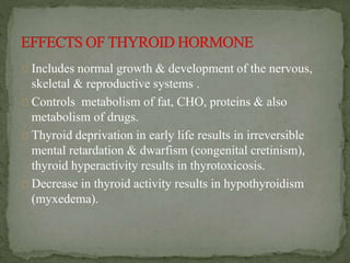 Includes normal growth & development of the nervous,
skeletal & reproductive systems .
Controls metabolism of fat, CHO, proteins & also
metabolism of drugs.
Thyroid deprivation in early life results in irreversible
mental retardation & dwarfism (congenital cretinism),
thyroid hyperactivity results in thyrotoxicosis.
Decrease in thyroid activity results in hypothyroidism
(myxedema).
 