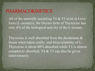 All of the naturally occurring T4 & T3 exist in Levo
form (L-isomers), the Dextro form of Thyroxine has
only 4% of the biological activity of the L-isomer.
Thyroxine is well absorbed from the duodenum &
ileum when taken orally; oral bioavailability of L-
Thyroxine is about 80% absorbed while T3 is almost
completely absorbed. T4 & T3 can also be given
intravenously.
 