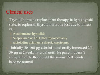 Thyroid hormone replacement therapy in hypothyroid
state, to replenish thyroid hormone lost due to illness
eg .
Autoimmune thyroiditis
Suppression of TSH after thyroidectomy
radioiodine ablation in thyroid carcinoma.
initially 50-100 µg administered orally increased 25-
50 µg at 2weeks interval until the patient doesn’t
complain of ADR or until the serum TSH levels
become normal.
 
