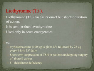 Liothyronine (T3 ) has faster onset but shorter duration
of action.
It is costlier than levothyroxine
Used only in acute emergencies
eg
myxedema coma (100 µg is given I.V followed by 25 µg
every 6 hrly I.V daily
Short term suppression of TSH in patients undergoing surgery
of thyroid cancer
5’- deiodinase defeciency
 