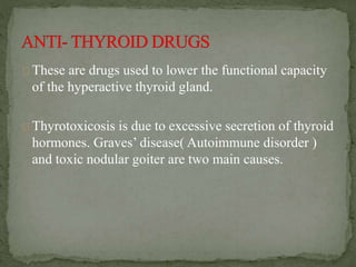 These are drugs used to lower the functional capacity
of the hyperactive thyroid gland.
Thyrotoxicosis is due to excessive secretion of thyroid
hormones. Graves’ disease( Autoimmune disorder )
and toxic nodular goiter are two main causes.
 