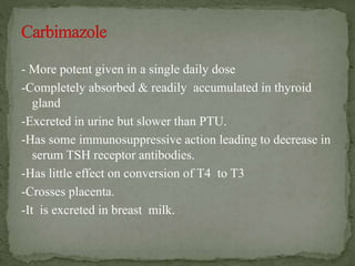 - More potent given in a single daily dose
-Completely absorbed & readily accumulated in thyroid
gland
-Excreted in urine but slower than PTU.
-Has some immunosuppressive action leading to decrease in
serum TSH receptor antibodies.
-Has little effect on conversion of T4 to T3
-Crosses placenta.
-It is excreted in breast milk.
 