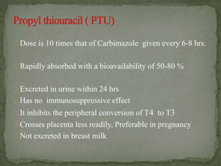Dose is 10 times that of Carbimazole given every 6-8 hrs.
Rapidly absorbed with a bioavailability of 50-80 %
Excreted in urine within 24 hrs
Has no immunosuppressive effect
It inhibits the peripheral conversion of T4 to T3
Crosses placenta less readily, Preferable in pregnancy
Not excreted in breast milk
 