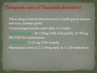 These drugs controls thyrotoxicosis in both graves disease
and toxic nodular goiter.
Clinical improvement starts after 1-2 weeks
Propylthiouracil : 50-150mg TDS followed by 25-50 mg
BD-TDS for maintenance
Carbimazole: 5-15 mg TDS initially
Maintenance dose is 2.5-10mg daily in 1-2 divided doses
 