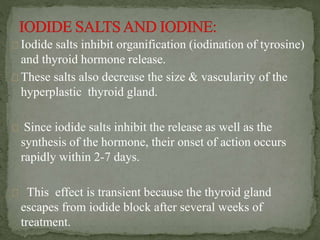 Iodide salts inhibit organification (iodination of tyrosine)
and thyroid hormone release.
These salts also decrease the size & vascularity of the
hyperplastic thyroid gland.
Since iodide salts inhibit the release as well as the
synthesis of the hormone, their onset of action occurs
rapidly within 2-7 days.
This effect is transient because the thyroid gland
escapes from iodide block after several weeks of
treatment.
 