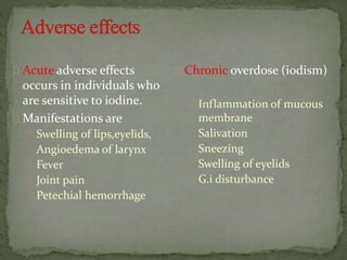 Acute adverse effects
occurs in individuals who
are sensitive to iodine.
Manifestations are
Swelling of lips,eyelids,
Angioedema of larynx
Fever
Joint pain
Petechial hemorrhage
Chronic overdose (iodism)
Inflammation of mucous
membrane
Salivation
Sneezing
Swelling of eyelids
G.i disturbance
 