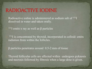 Radioactive iodine is administered as sodium salt of 131I
dissolved in water and taken orally.
131I emits x ray as well as β particles
131I is concentrated by thyroid, incorporated in colloid- emits
radiation from within the follicles.
β particles penetrates around 0.5-2 mm of tissue
Thyroid follicular cells are affected within undergoes pyknosis
and necrosis followed by fibrosis when a large dose is given.
 