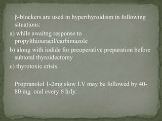 β-blockers are used in hyperthyroidism in following
situations:
a) while awaitng response to
propylthiouracil/carbimazole
b) along with iodide for preoperative preparation before
subtotal thyroidectomy
c) thyrotoxic crisis
Propranolol 1-2mg slow I.V may be followed by 40-
80 mg oral every 6 hrly.
 