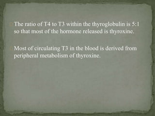 The ratio of T4 to T3 within the thyroglobulin is 5:1
so that most of the hormone released is thyroxine.
Most of circulating T3 in the blood is derived from
peripheral metabolism of thyroxine.
 
