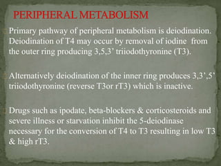 Primary pathway of peripheral metabolism is deiodination.
Deiodination of T4 may occur by removal of iodine from
the outer ring producing 3,5,3’ triiodothyronine (T3).
Alternatively deiodination of the inner ring produces 3,3’,5’
triiodothyronine (reverse T3or rT3) which is inactive.
Drugs such as ipodate, beta-blockers & corticosteroids and
severe illness or starvation inhibit the 5-deiodinase
necessary for the conversion of T4 to T3 resulting in low T3
& high rT3.
 