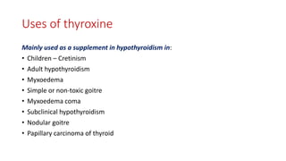 Uses of thyroxine
Mainly used as a supplement in hypothyroidism in:
• Children – Cretinism
• Adult hypothyroidism
• Myxoedema
• Simple or non-toxic goitre
• Myxoedema coma
• Subclinical hypothyroidism
• Nodular goitre
• Papillary carcinoma of thyroid
 