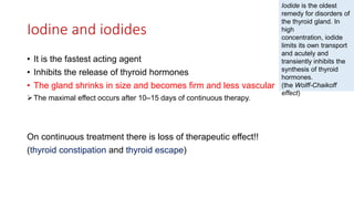 Iodine and iodides
• It is the fastest acting agent
• Inhibits the release of thyroid hormones
• The gland shrinks in size and becomes firm and less vascular
The maximal effect occurs after 10–15 days of continuous therapy.
On continuous treatment there is loss of therapeutic effect!!
(thyroid constipation and thyroid escape)
Iodide is the oldest
remedy for disorders of
the thyroid gland. In
high
concentration, iodide
limits its own transport
and acutely and
transiently inhibits the
synthesis of thyroid
hormones.
(the Wolff-Chaikoff
effect)
 