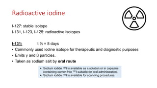 Radioactive iodine
I-127: stable isotope
I-131, I-123, I-125: radioactive isotopes
I-131: t ½ = 8 days
• Commonly used iodine isotope for therapeutic and diagnostic purposes
• Emits γ and β particles.
• Taken as sodium salt by oral route
 Sodium iodide 131I is available as a solution or in capsules
containing carrier-free 131I suitable for oral administration.
 Sodium iodide 123I is available for scanning procedures.
 