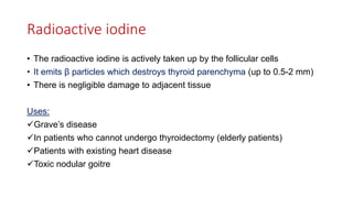 Radioactive iodine
• The radioactive iodine is actively taken up by the follicular cells
• It emits β particles which destroys thyroid parenchyma (up to 0.5-2 mm)
• There is negligible damage to adjacent tissue
Uses:
Grave’s disease
In patients who cannot undergo thyroidectomy (elderly patients)
Patients with existing heart disease
Toxic nodular goitre
 