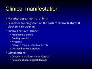 Clinical manifestation
• Majority- appear normal at birth
• Few cases are diagnosed on the basis of clinical features &
biochemical screening
• Clinical Features include:
• Prolonged jaundice
• Feeding problems
• Hyotonia
• Enlarged tongue, Umblical hernia
• Delayed bone maturation
• Complications:
• Congenital malformations (Cardiac)
• Permanent neurological damage
 