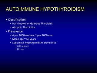 AUTOIMMUNE HYPOTHYROIDISM
• Classification:
• Hashimoto’s or Goitrous Thyroiditis
• Atrophic Thyroiditis
• Prevalence
• 4 per 1000 women, 1 per 1000 men
• Mean age ~ 60 years
• Subclinical hypothyroidism prevalence
• 6-8% women
• 3% men
 