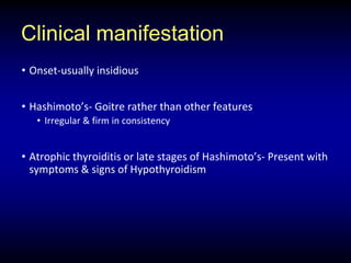 Clinical manifestation
• Onset-usually insidious
• Hashimoto’s- Goitre rather than other features
• Irregular & firm in consistency
• Atrophic thyroiditis or late stages of Hashimoto’s- Present with
symptoms & signs of Hypothyroidism
 
