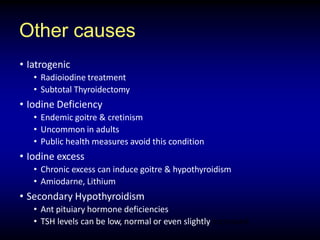 Other causes
• Iatrogenic
• Radioiodine treatment
• Subtotal Thyroidectomy
• Iodine Deficiency
• Endemic goitre & cretinism
• Uncommon in adults
• Public health measures avoid this condition
• Iodine excess
• Chronic excess can induce goitre & hypothyroidism
• Amiodarne, Lithium
• Secondary Hypothyroidism
• Ant pituiary hormone deficiencies
• TSH levels can be low, normal or even slightly increased
 
