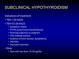 SUBCLINICAL HYPOTHYROIDISM
Indications of treatment
• TSH > 10 mIU/L
• TSH 4.5-10 mIU/L
• Symptoms, Goitre
• F?H?O autoimmune thyroid disease
• Planning pregnancy or pregnant
• TPO antibody positive
• Evidence of heart disease, dyslipidemia
• Infertility
• Psychiatric disorders
• Dose
• Start with low dose- 25-50 ug/day
 