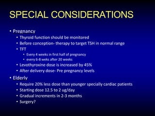 SPECIAL CONSIDERATIONS
• Pregnancy
• Thyroid function should be monitored
• Before conception- therapy to target TSH in normal range
• TFT
• Every 4 weeks in first half of pregnancy
• every 6-8 weks after 20 weeks
• Levothyroxine dose is increased by 45%
• After delivery dose- Pre pregnancy levels
• Elderly
• Require 20% less dose than younger specially cardiac patients
• Starting dose 12.5 to 2 ug/day
• Gradual increments in 2-3 months
• Surgery?
 
