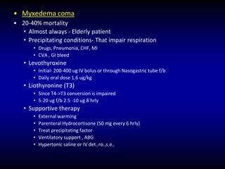 • Myxedema coma
• 20-40% mortality
• Almost always - Elderly patient
• Precipitating conditions- That impair respiration
• Drugs, Pneumonia, CHF, MI
• CVA , GI bleed
• Levothyroxine
• Initial- 200-400 ug IV bolus or through Nasogastric tube f/b
• Daily oral dose 1.6 ug/kg
• Liothyronine (T3)
• Since T4->T3 conversion is impaired
• 5-20 ug f/b 2.5 -10 ug 8 hrly
• Supportive therapy
• External warming
• Parenteral Hydrocortisone (50 mg every 6 hrly)
• Treat precipitating factor
• Ventilatory support , ABG
• Hypertonic saline or IV det©roMseedi
 