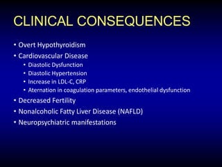 CLINICAL CONSEQUENCES
• Overt Hypothyroidism
• Cardiovascular Disease
• Diastolic Dysfunction
• Diastolic Hypertension
• Increase in LDL-C, CRP
• Aternation in coagulation parameters, endothelial dysfunction
• Decreased Fertility
• Nonalcoholic Fatty Liver Disease (NAFLD)
• Neuropsychiatric manifestations
 