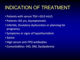 INDICATION OF TREATMENT
• Patients with serum TSH >10.0 mU/L
• Patients <65 yrs, Asymptomatic
• Infertile, Ovulatory dysfunction or planning for
pregnancy
• Symptoms or signs of hypothyroidism
• Goitre
• High serum anti-TPO antibodies
• Comorbidities- IHD, DM, Dyslipidemia
 