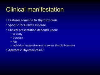 Clinical manifestation
• Features common to Thyrotoxicosis
• Specific for Graves’ Disease
• Clinical presentation depends upon:
• Severity
• Duration
• Age
• Individual responsiveness to excess thyroid hormone
• Apathetic Thyrotoxicosis?
 