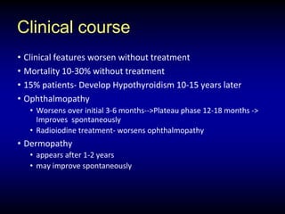 Clinical course
• Clinical features worsen without treatment
• Mortality 10-30% without treatment
• 15% patients- Develop Hypothyroidism 10-15 years later
• Ophthalmopathy
• Worsens over initial 3-6 months-->Plateau phase 12-18 months ->
Improves spontaneously
• Radioiodine treatment- worsens ophthalmopathy
• Dermopathy
• appears after 1-2 years
• may improve spontaneously
 